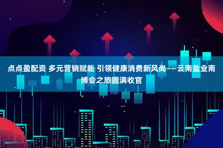 点点盈配资 多元营销赋能 引领健康消费新风尚——云南盐业南博会之旅圆满收官