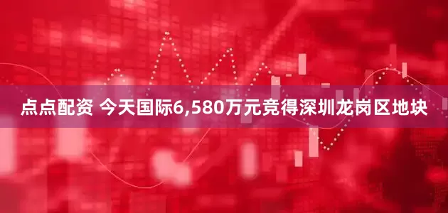 点点配资 今天国际6,580万元竞得深圳龙岗区地块