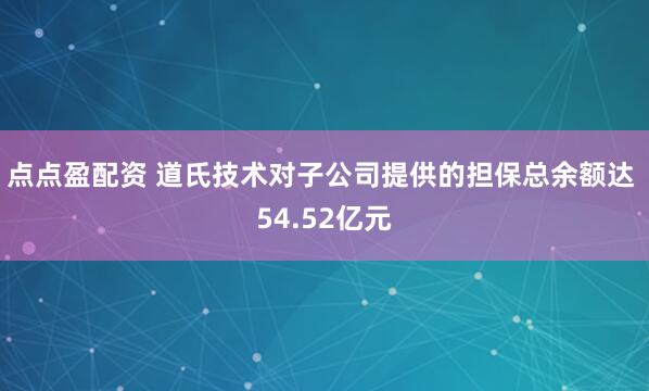 点点盈配资 道氏技术对子公司提供的担保总余额达 54.52亿元