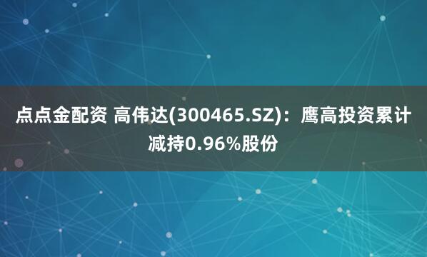 点点金配资 高伟达(300465.SZ)：鹰高投资累计减持0.96%股份