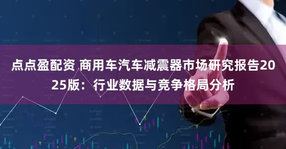 点点盈配资 商用车汽车减震器市场研究报告2025版：行业数据与竞争格局分析