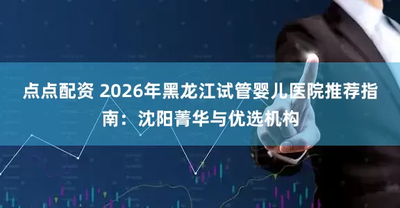 点点配资 2026年黑龙江试管婴儿医院推荐指南：沈阳菁华与优选机构