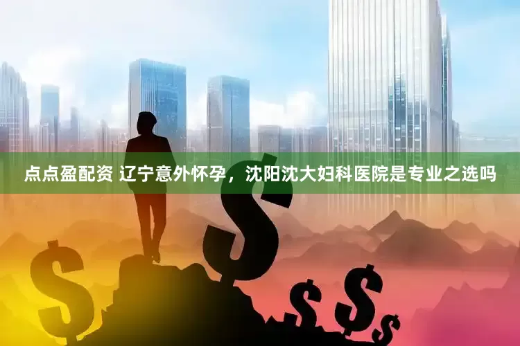 点点盈配资 辽宁意外怀孕，沈阳沈大妇科医院是专业之选吗
