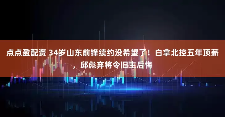 点点盈配资 34岁山东前锋续约没希望了！白拿北控五年顶薪，邱彪弃将令旧主后悔
